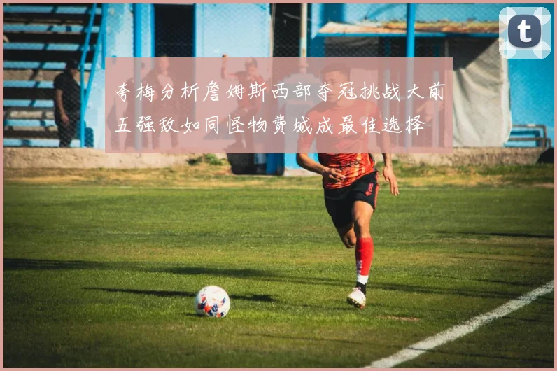 夸梅分析詹姆斯西部夺冠挑战大前五强敌如同怪物费城成最佳选择