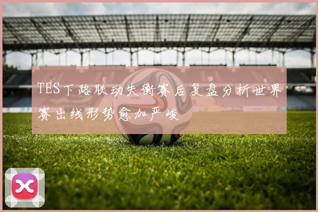 TES下路联动失衡赛后复盘分析世界赛出线形势愈加严峻
