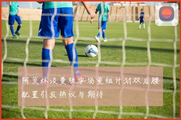 阿莫林谈曼联中场重组计划双后腰配置引发热议与期待
