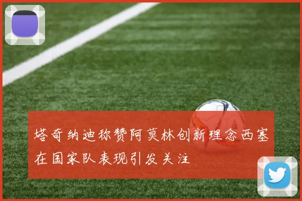 塔奇纳迪称赞阿莫林创新理念西塞在国家队表现引发关注