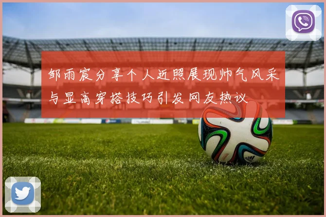 邹雨宸分享个人近照展现帅气风采与显高穿搭技巧引发网友热议