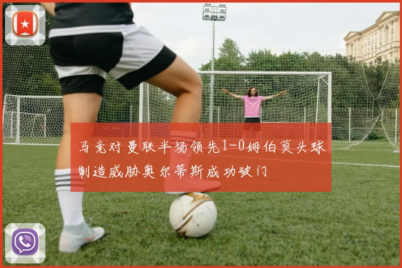 马竞对曼联半场领先1-0姆伯莫头球制造威胁奥尔蒂斯成功破门