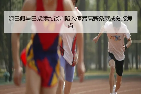 姆巴佩与巴黎续约谈判陷入停滞高薪条款成分歧焦点
