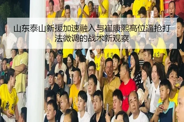 山东泰山新援加速融入与崔康熙高位逼抢打法微调的战术新观察