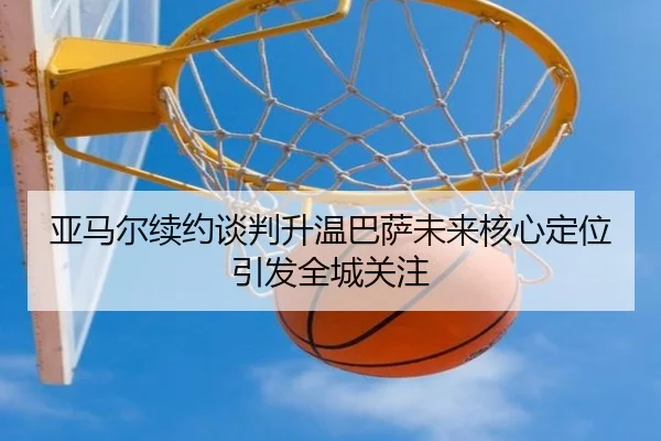 亚马尔续约谈判升温巴萨未来核心定位引发全城关注