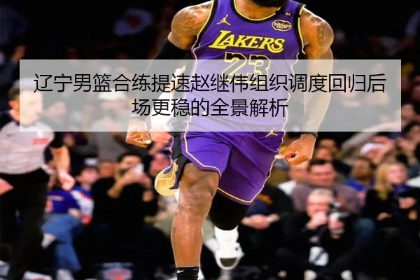 辽宁男篮合练提速赵继伟组织调度回归后场更稳的全景解析