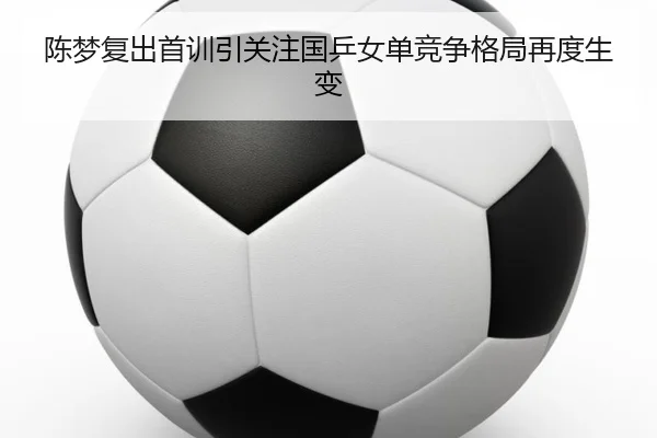 陈梦复出首训引关注国乒女单竞争格局再度生变